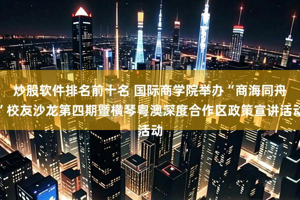 炒股软件排名前十名 国际商学院举办“商海同舟”校友沙龙第四期暨横琴粤澳深度合作区政策宣讲活动