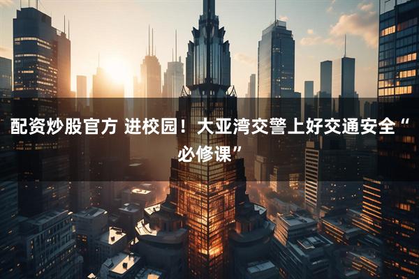配资炒股官方 进校园！大亚湾交警上好交通安全“必修课”