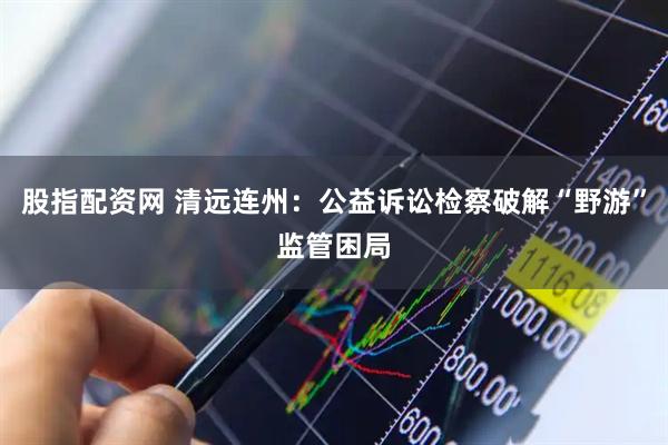 股指配资网 清远连州：公益诉讼检察破解“野游”监管困局