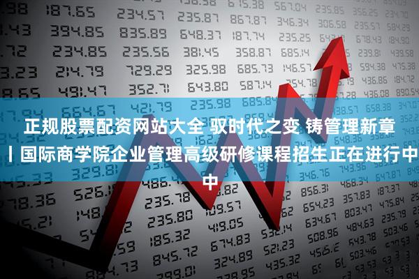 正规股票配资网站大全 驭时代之变 铸管理新章丨国际商学院企业管理高级研修课程招生正在进行中