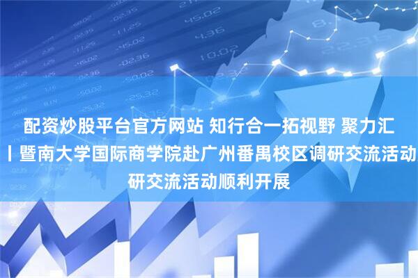 配资炒股平台官方网站 知行合一拓视野 聚力汇智谋发展丨暨南大学国际商学院赴广州番禺校区调研交流活动顺利开展