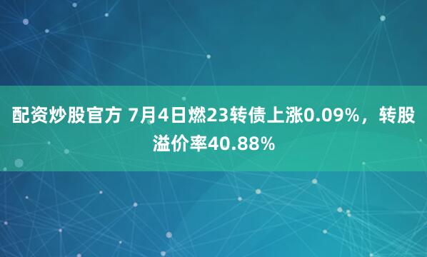 配资炒股官方 7月4日燃23转债上涨0.09%，转股溢价率40.88%