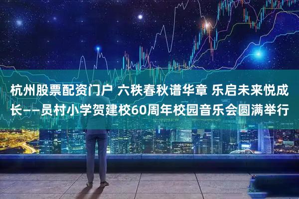 杭州股票配资门户 六秩春秋谱华章 乐启未来悦成长——员村小学贺建校60周年校园音乐会圆满举行