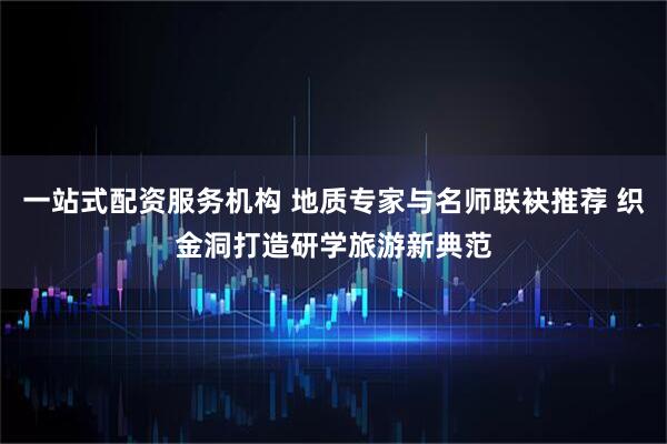 一站式配资服务机构 地质专家与名师联袂推荐 织金洞打造研学旅游新典范