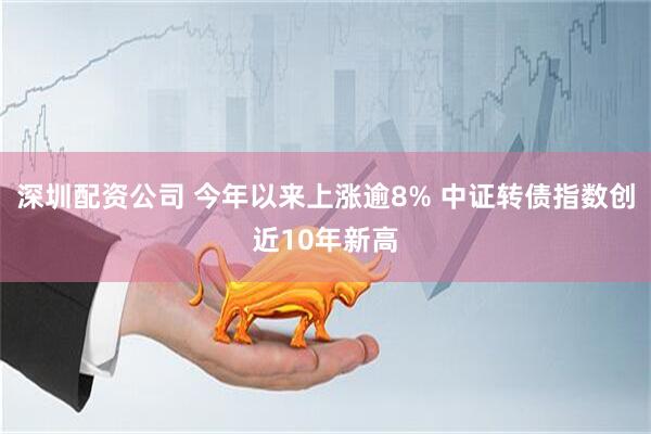 深圳配资公司 今年以来上涨逾8% 中证转债指数创近10年新高
