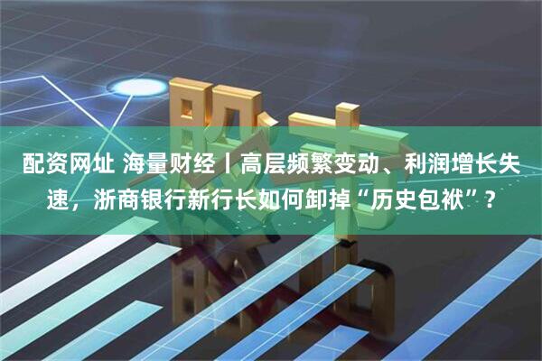 配资网址 海量财经丨高层频繁变动、利润增长失速，浙商银行新行长如何卸掉“历史包袱”？