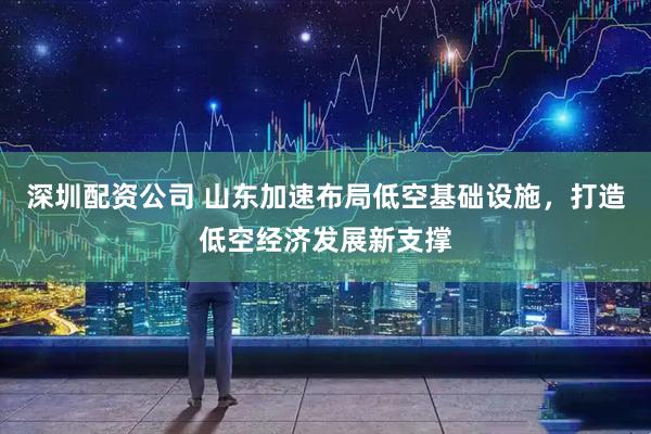 深圳配资公司 山东加速布局低空基础设施，打造低空经济发展新支撑