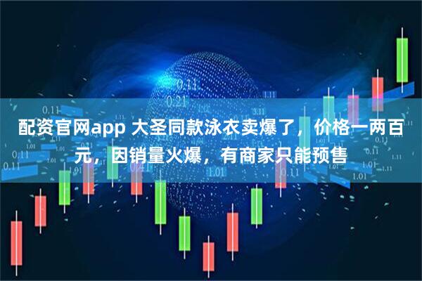 配资官网app 大圣同款泳衣卖爆了，价格一两百元，因销量火爆，有商家只能预售
