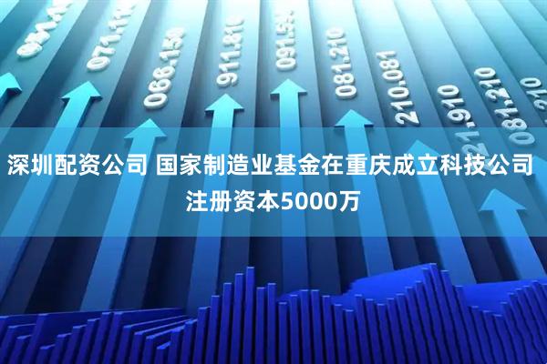 深圳配资公司 国家制造业基金在重庆成立科技公司 注册资本5000万