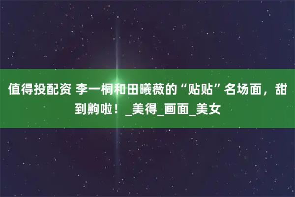 值得投配资 李一桐和田曦薇的“贴贴”名场面，甜到齁啦！_美得_画面_美女