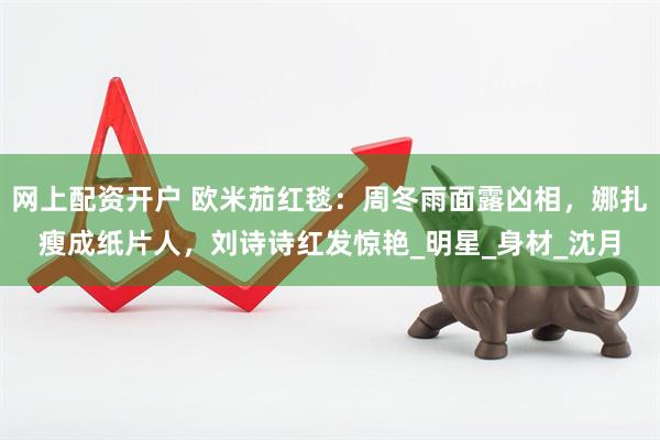 网上配资开户 欧米茄红毯：周冬雨面露凶相，娜扎瘦成纸片人，刘诗诗红发惊艳_明星_身材_沈月