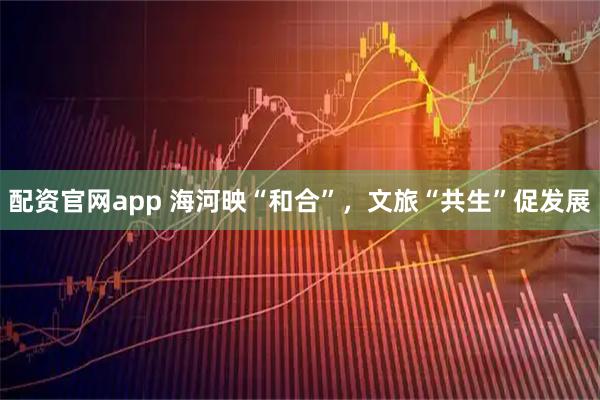配资官网app 海河映“和合”，文旅“共生”促发展