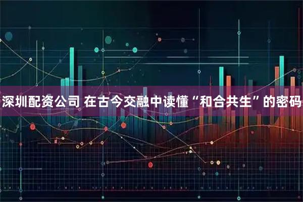 深圳配资公司 在古今交融中读懂“和合共生”的密码