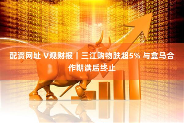 配资网址 V观财报｜三江购物跌超5% 与盒马合作期满后终止