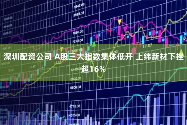 深圳配资公司 A股三大指数集体低开 上纬新材下挫超16%