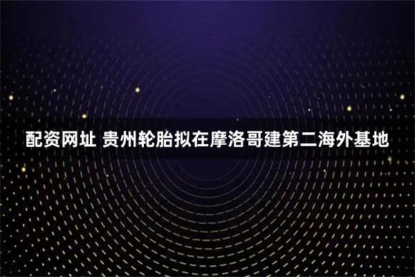 配资网址 贵州轮胎拟在摩洛哥建第二海外基地
