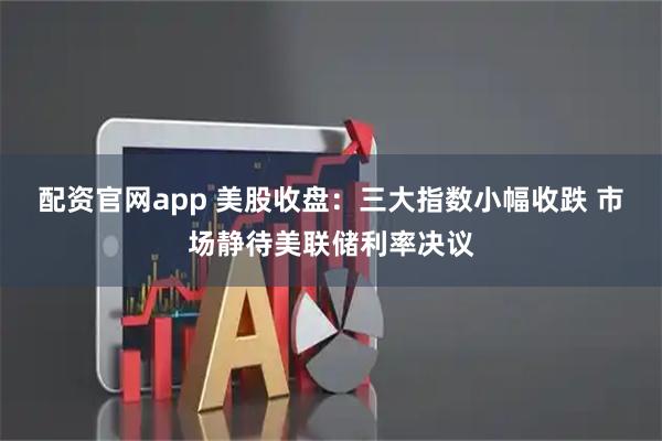 配资官网app 美股收盘：三大指数小幅收跌 市场静待美联储利率决议