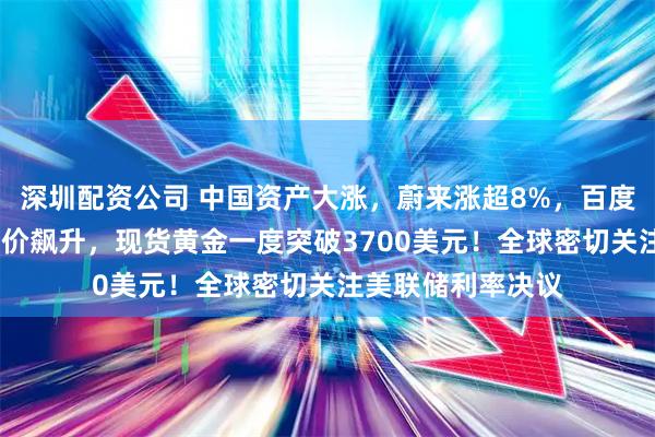 深圳配资公司 中国资产大涨，蔚来涨超8%，百度涨超7%！国际油价飙升，现货黄金一度突破3700美元！全球密切关注美联储利率决议