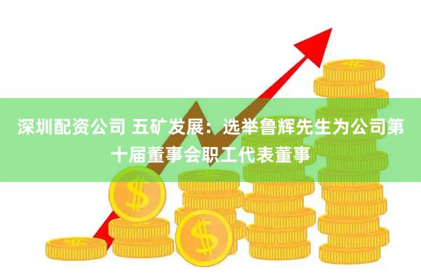 深圳配资公司 五矿发展：选举鲁辉先生为公司第十届董事会职工代表董事