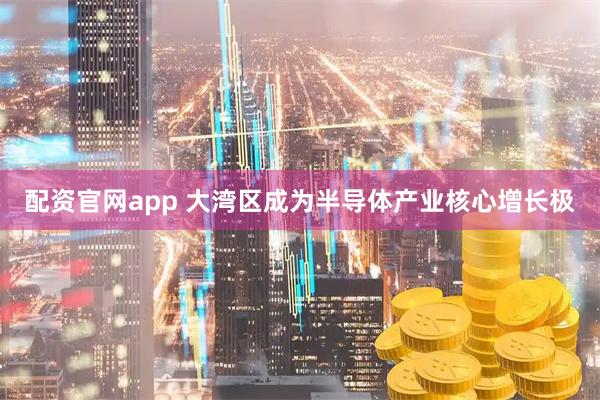 配资官网app 大湾区成为半导体产业核心增长极