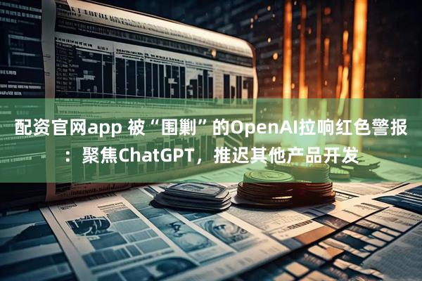 配资官网app 被“围剿”的OpenAI拉响红色警报：聚焦ChatGPT，推迟其他产品开发
